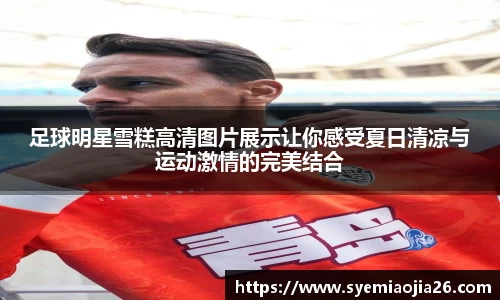 足球明星雪糕高清图片展示让你感受夏日清凉与运动激情的完美结合