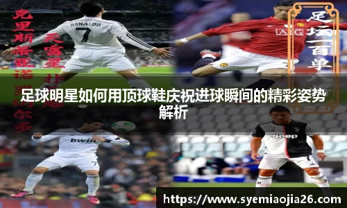 足球明星如何用顶球鞋庆祝进球瞬间的精彩姿势解析